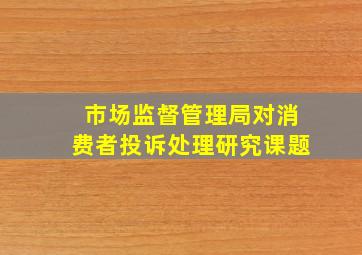 市场监督管理局对消费者投诉处理研究课题