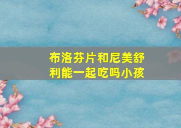 布洛芬片和尼美舒利能一起吃吗小孩