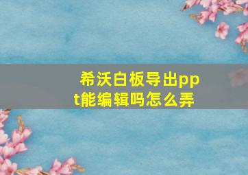 希沃白板导出ppt能编辑吗怎么弄