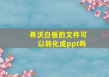 希沃白板的文件可以转化成ppt吗