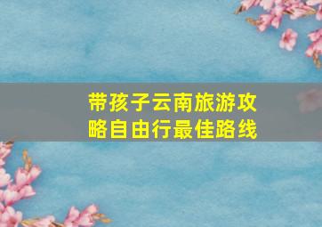 带孩子云南旅游攻略自由行最佳路线