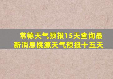 常德天气预报15天查询最新消息桃源天气预报十五天