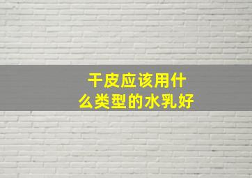 干皮应该用什么类型的水乳好