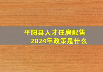 平阳县人才住房配售2024年政策是什么