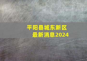 平阳县城东新区最新消息2024