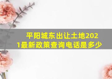 平阳城东出让土地2021最新政策查询电话是多少