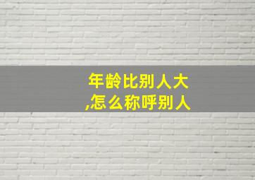 年龄比别人大,怎么称呼别人