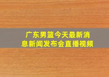 广东男篮今天最新消息新闻发布会直播视频