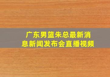 广东男篮朱总最新消息新闻发布会直播视频