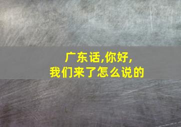 广东话,你好,我们来了怎么说的