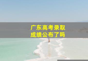 广东高考录取成绩公布了吗