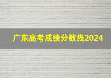 广东高考成绩分数线2024