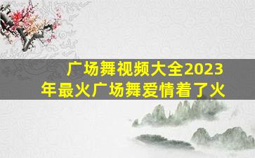 广场舞视频大全2023年最火广场舞爱情着了火