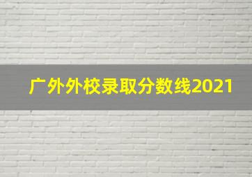 广外外校录取分数线2021