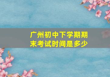 广州初中下学期期末考试时间是多少