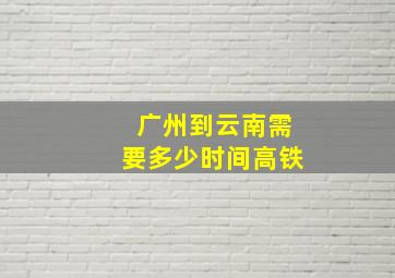 广州到云南需要多少时间高铁