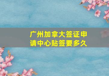 广州加拿大签证申请中心贴签要多久