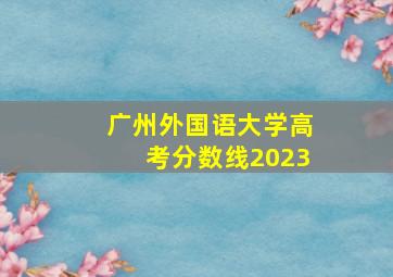 广州外国语大学高考分数线2023