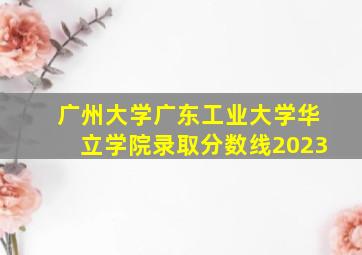 广州大学广东工业大学华立学院录取分数线2023