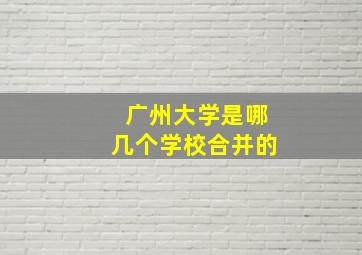 广州大学是哪几个学校合并的