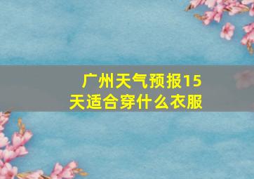 广州天气预报15天适合穿什么衣服