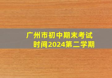 广州市初中期末考试时间2024第二学期