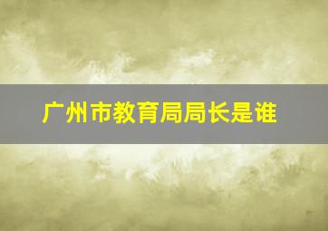 广州市教育局局长是谁