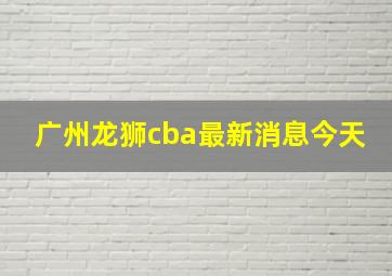 广州龙狮cba最新消息今天