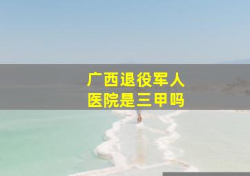 广西退役军人医院是三甲吗