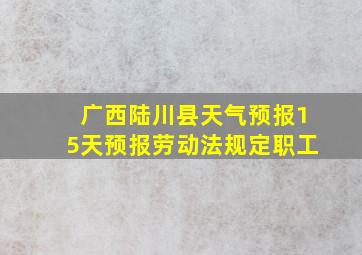 广西陆川县天气预报15天预报劳动法规定职工