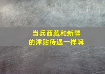 当兵西藏和新疆的津贴待遇一样嘛