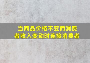 当商品价格不变而消费者收入变动时连接消费者