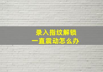 录入指纹解锁一直震动怎么办