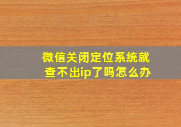 微信关闭定位系统就查不出ip了吗怎么办