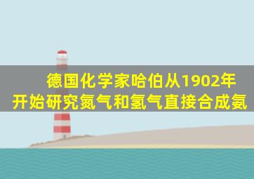 德国化学家哈伯从1902年开始研究氮气和氢气直接合成氨