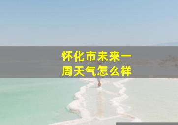 怀化市未来一周天气怎么样