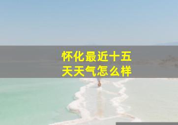 怀化最近十五天天气怎么样