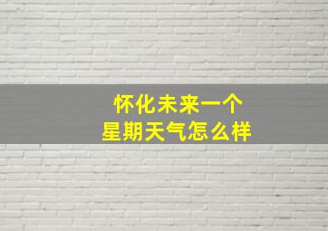 怀化未来一个星期天气怎么样