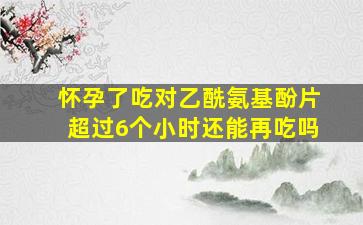 怀孕了吃对乙酰氨基酚片超过6个小时还能再吃吗