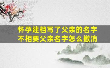 怀孕建档写了父亲的名字不相要父亲名字怎么撤消