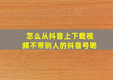 怎么从抖音上下载视频不带别人的抖音号呢