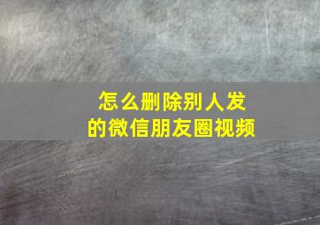 怎么删除别人发的微信朋友圈视频