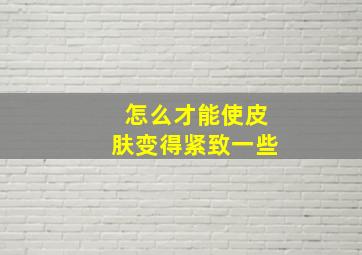 怎么才能使皮肤变得紧致一些