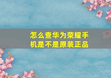 怎么查华为荣耀手机是不是原装正品