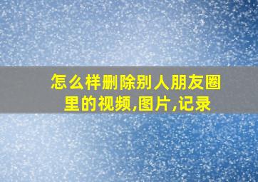 怎么样删除别人朋友圈里的视频,图片,记录