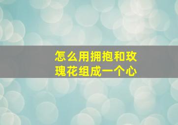 怎么用拥抱和玫瑰花组成一个心