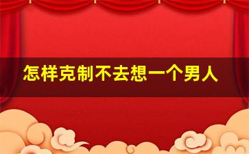 怎样克制不去想一个男人