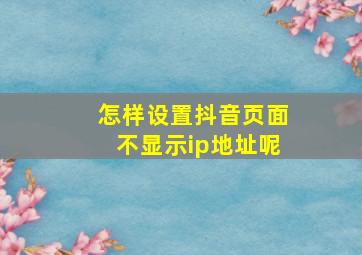 怎样设置抖音页面不显示ip地址呢