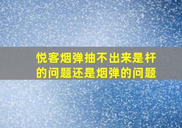 悦客烟弹抽不出来是杆的问题还是烟弹的问题