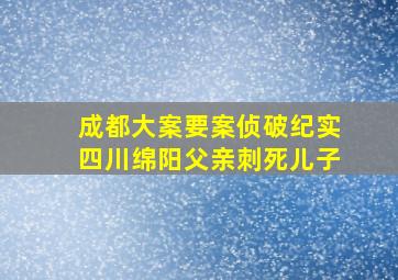 成都大案要案侦破纪实四川绵阳父亲刺死儿子